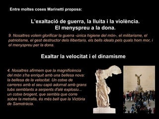 Entre moltes coses Marinetti proposa: L’exaltació de guerra, la lluita i la violència. El menyspreu a la dona. 9. Nosaltres volem glorificar la guerra -única higiene del món-, el militarisme, el patriotisme, el gest destructor dels llibertaris, els bells ideals pels quals hom mor, i el menyspreu per la dona. Exaltar la velocitat i el dinamisme 4. Nosaltres afirmem que la magnificència del món s'ha enriquit amb una bellesa nova: la bellesa de la velocitat. Un cotxe de carreres amb el seu capó adornat amb grans tubs semblants a serpents d'alè explosiu... un cotxe brogent, que sembla que corre sobre la metralla, és més bell que la Victòria de Samotràcia. 