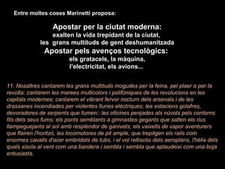 Entre moltes coses Marinetti proposa: Apostar per la ciutat moderna: exalten la vida trepidant de la ciutat,  les  grans multituds de gent deshumanitzada Apostar pels avenços tecnològics:  els gratacels, la màquina, l’electricitat, els avions...  11. Nosaltres cantarem les grans multituds mogudes per la feina, pel plaer o per la revolta: cantarem les marees multicolors i polifòniques de les revolucions en les capitals modernes; cantarem el vibrant fervor nocturn dels arsenals i de les drassanes incendiades per violentes llunes elèctriques; les estacions golafres, devoradores de serpents que fumen;: les oficines penjades als núvols pels contorns fils dels seus fums; els ponts semblants a gimnastes gegants que salten els rius llampeguejants al sol amb resplendor de ganivets; els vaixells de vapor aventurers que flairen l'horitzó, les locomotores de pit ample, que trepitgen els rails com enormes cavalls d'acer embridats de tubs, i el vol relliscós dels aeroplans, l'hèlix dels quals xiscla al vent com una bandera i sembla i sembla que aplaudeixi com una boja entusiasta. 