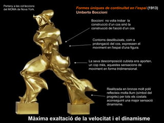 Formes úniques de continuïtat en l’espai  (1913)   Umberto Boccioni Boccioni  no volia trobar  la construcció d’un cos sinó la construcció de l'acció d’un cos  Realitzada en bronze molt polit reflecteix molta llum (símbol del progrés) per tots els costats aconseguint una major sensació dinamisme.  La seva descomposició cubista ens aporten, un cop més, aquestes sensacions de moviment en forma tridimensional.  Màxima exaltació de la velocitat i el dinamisme Pertany a les col·leccions del MOMA de Nova York.  Contorns desdibuixats, com a prolongació del cos, expressen el moviment en l'espai d'una figura.  