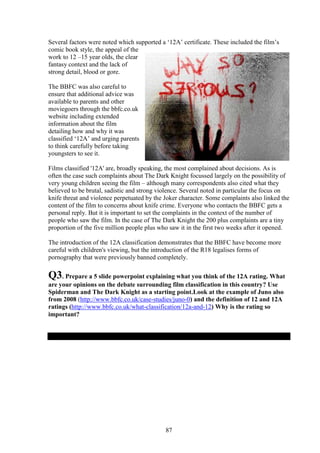 Several factors were noted which supported a ‘12A’ certificate. These included the film’s
comic book style, the appeal of the
work to 12 –15 year olds, the clear
fantasy context and the lack of
strong detail, blood or gore.

The BBFC was also careful to
ensure that additional advice was
available to parents and other
moviegoers through the bbfc.co.uk
website including extended
information about the film
detailing how and why it was
classified ‘12A’ and urging parents
to think carefully before taking
youngsters to see it.

Films classified '12A' are, broadly speaking, the most complained about decisions. As is
often the case such complaints about The Dark Knight focussed largely on the possibility of
very young children seeing the film – although many correspondents also cited what they
believed to be brutal, sadistic and strong violence. Several noted in particular the focus on
knife threat and violence perpetuated by the Joker character. Some complaints also linked the
content of the film to concerns about knife crime. Everyone who contacts the BBFC gets a
personal reply. But it is important to set the complaints in the context of the number of
people who saw the film. In the case of The Dark Knight the 200 plus complaints are a tiny
proportion of the five million people plus who saw it in the first two weeks after it opened.

The introduction of the 12A classification demonstrates that the BBFC have become more
careful with children's viewing, but the introduction of the R18 legalises forms of
pornography that were previously banned completely.

Q3. Prepare a 5 slide powerpoint explaining what you think of the 12A rating. What
are your opinions on the debate surrounding film classification in this country? Use
Spiderman and The Dark Knight as a starting point.Look at the example of Juno also
from 2008 (http://www.bbfc.co.uk/case-studies/juno-0) and the definition of 12 and 12A
ratings (http://www.bbfc.co.uk/what-classification/12a-and-12) Why is the rating so
important?




                                             87
 