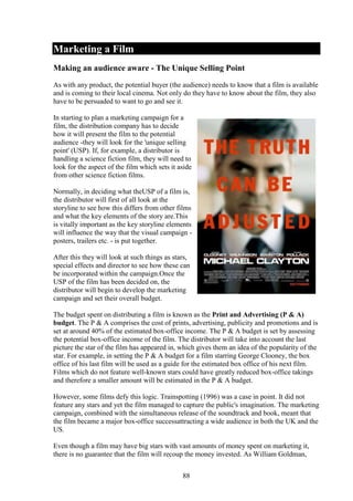 Marketing a Film
Making an audience aware - The Unique Selling Point
As with any product, the potential buyer (the audience) needs to know that a film is available
and is coming to their local cinema. Not only do they have to know about the film, they also
have to be persuaded to want to go and see it.

In starting to plan a marketing campaign for a
film, the distribution company has to decide
how it will present the film to the potential
audience -they will look for the 'unique selling
point' (USP). If, for example, a distributor is
handling a science fiction film, they will need to
look for the aspect of the film which sets it aside
from other science fiction films.

Normally, in deciding what theUSP of a film is,
the distributor will first of all look at the
storyline to see how this differs from other films
and what the key elements of the story are.This
is vitally important as the key storyline elements
will influence the way that the visual campaign -
posters, trailers etc. - is put together.

After this they will look at such things as stars,
special effects and director to see how these can
be incorporated within the campaign.Once the
USP of the film has been decided on, the
distributor will begin to develop the marketing
campaign and set their overall budget.

The budget spent on distributing a film is known as the Print and Advertising (P & A)
budget. The P & A comprises the cost of prints, advertising, publicity and promotions and is
set at around 40% of the estimated box-office income. The P & A budget is set by assessing
the potential box-office income of the film. The distributor will take into account the last
picture the star of the film has appeared in, which gives them an idea of the popularity of the
star. For example, in setting the P & A budget for a film starring George Clooney, the box
office of his last film will be used as a guide for the estimated box office of his next film.
Films which do not feature well-known stars could have greatly reduced box-office takings
and therefore a smaller amount will be estimated in the P & A budget.

However, some films defy this logic. Trainspotting (1996) was a case in point. It did not
feature any stars and yet the film managed to capture the public's imagination. The marketing
campaign, combined with the simultaneous release of the soundtrack and book, meant that
the film became a major box-office successattracting a wide audience in both the UK and the
US.

Even though a film may have big stars with vast amounts of money spent on marketing it,
there is no guarantee that the film will recoup the money invested. As William Goldman,


                                               88
 