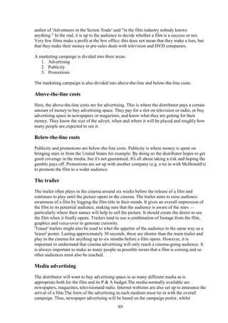 author of 'Adventures in the Screen Trade' said "in the film industry nobody knows
anything." In the end, it is up to the audience to decide whether a film is a success or not.
Very few films make a profit at the box office; this does not mean that they make a loss, but
that they make their money in pre-sales deals with television and DVD companies.

A marketing campaign is divided into three areas:
   1. Advertising
   2. Publicity
   3. Promotions

The marketing campaign is also divided into above-the-line and below-the-line costs.

Above-the-line costs
Here, the above-the-line costs are for advertising. This is where the distributor pays a certain
amount of money to buy advertising space. They pay for a slot on television or radio, or buy
advertising space in newspapers or magazines, and know what they are getting for their
money. They know the size of the advert, when and where it will be placed and roughly how
many people are expected to see it.

Below-the-line costs
Publicity and promotions are below-the-line costs. Publicity is where money is spent on
bringing stars in from the United States for example. By doing so the distributor hopes to get
good coverage in the media, but it's not guaranteed. It's all about taking a risk and hoping the
gamble pays off. Promotions are set up with another company (e.g. a tie in with McDonald's)
to promote the film to a wider audience.

The trailer
The trailer often plays in the cinema around six weeks before the release of a film and
continues to play until the picture opens in the cinema. The trailer aims to raise audience
awareness of a film by logging the film title in their minds. It gives an overall impression of
the film to its potential audience, making sure that the audience is aware of the stars —
particularly where their names will help to sell the picture. It should create the desire to see
the film when it finally opens. Trailers tend to use a combination of footage from the film,
graphics and voice-over to generate curiosity.
'Teaser' trailers might also be used to whet the appetite of the audience in the same way as a
'teaser' poster. Lasting approximately 30 seconds, these are shorter than the main trailer and
play in the cinema for anything up to six months before a film opens. However, it is
important to understand that cinema advertising will only reach a cinema-going audience. It
is always important to make as many people as possible aware that a film is coming and so
other audiences must also be reached.

Media advertising
The distributor will want to buy advertising space in as many different media as is
appropriate both for the film and its P & A budget.The media normally available are
newspapers, magazines, televisionand radio. Internet websites are also set up to announce the
arrival of a film.The form of the advertising in each medium must tie in with the overall
campaign. Thus, newspaper advertising will be based on the campaign poster, whilst
                                               89
 