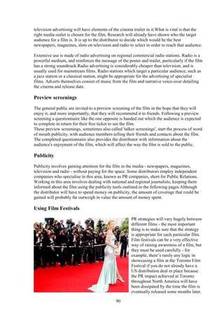 television advertising will have elements of the cinema trailer in it.What is vital is that the
right media outlet is chosen for the film. Research will already have shown who the target
audience for a film is. It is up to the distributor to decide which would be the best
newspapers, magazines, slots on television and radio to select in order to reach that audience.

Extensive use is made of radio advertising on regional commercial radio stations. Radio is a
powerful medium, and reinforces the message of the poster and trailer, particularly if the film
has a strong soundtrack.Radio advertising is considerably cheaper than television, and is
usually used for mainstream films. Radio stations which target a particular audience, such as
a jazz station or a classical station, might be appropriate for the advertising of specialist
films. Adverts themselves consist of music from the film and narrative voice-over detailing
the cinema and release date.

Preview screenings
The general public are invited to a preview screening of the film in the hope that they will
enjoy it, and more importantly, that they will recommend it to friends. Following a preview
screening a questionnaire like the one opposite is handed out which the audience is expected
to complete in return for their free ticket to see the film.
These preview screenings, sometimes also called 'talker screenings', start the process of word
of mouth publicity, with audience members telling their friends and contacts about the film.
The completed questionnaire also provides the distributor with information about the
audience's enjoyment of the film, which will affect the way the film is sold to the public.

Publicity
Publicity involves gaining attention for the film in the media - newspapers, magazines,
television and radio - without paying for the space. Some distributors employ independent
companies who specialise in this area, known as PR companies, short for Public Relations.
Working in this area involves dealing with national and regional journalists, keeping them
informed about the film using the publicity tools outlined in the following pages.Although
the distributor will have to spend money on publicity, the amount of coverage that could be
gained will probably far outweigh in value the amount of money spent.

Using Film Festivals
                                                       PR strategies will vary hugely between
                                                       different films - the most important
                                                       thing is to make sure that the strategy
                                                       is appropriate for each particular film.
                                                       Film festivals can be a very effective
                                                       way of raising awareness of a film, but
                                                       they must be used carefully - for
                                                       example, there’s rarely any logic in
                                                       showcasing a film at the Toronto Film
                                                       Festival if you do not already have a
                                                       US distribution deal in place because
                                                       the PR impact achieved at Toronto
                                                       throughout North America will have
                                                       been dissipated by the time the film is
                                                       eventually released some months later.

                                              90
 