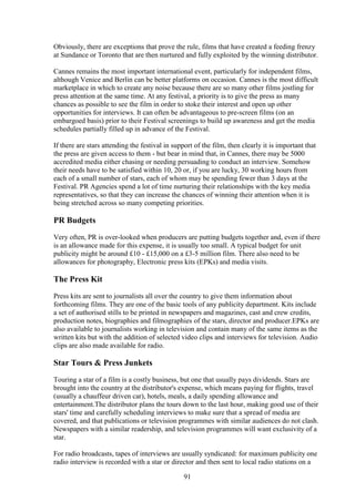 Obviously, there are exceptions that prove the rule, films that have created a feeding frenzy
at Sundance or Toronto that are then nurtured and fully exploited by the winning distributor.

Cannes remains the most important international event, particularly for independent films,
although Venice and Berlin can be better platforms on occasion. Cannes is the most difficult
marketplace in which to create any noise because there are so many other films jostling for
press attention at the same time. At any festival, a priority is to give the press as many
chances as possible to see the film in order to stoke their interest and open up other
opportunities for interviews. It can often be advantageous to pre-screen films (on an
embargoed basis) prior to their Festival screenings to build up awareness and get the media
schedules partially filled up in advance of the Festival.

If there are stars attending the festival in support of the film, then clearly it is important that
the press are given access to them - but bear in mind that, in Cannes, there may be 5000
accredited media either chasing or needing persuading to conduct an interview. Somehow
their needs have to be satisfied within 10, 20 or, if you are lucky, 30 working hours from
each of a small number of stars, each of whom may be spending fewer than 3 days at the
Festival. PR Agencies spend a lot of time nurturing their relationships with the key media
representatives, so that they can increase the chances of winning their attention when it is
being stretched across so many competing priorities.

PR Budgets
Very often, PR is over-looked when producers are putting budgets together and, even if there
is an allowance made for this expense, it is usually too small. A typical budget for unit
publicity might be around £10 - £15,000 on a £3-5 million film. There also need to be
allowances for photography, Electronic press kits (EPKs) and media visits.

The Press Kit
Press kits are sent to journalists all over the country to give them information about
forthcoming films. They are one of the basic tools of any publicity department. Kits include
a set of authorised stills to be printed in newspapers and magazines, cast and crew credits,
production notes, biographies and filmographies of the stars, director and producer.EPKs are
also available to journalists working in television and contain many of the same items as the
written kits but with the addition of selected video clips and interviews for television. Audio
clips are also made available for radio.

Star Tours & Press Junkets
Touring a star of a film is a costly business, but one that usually pays dividends. Stars are
brought into the country at the distributor's expense, which means paying for flights, travel
(usually a chauffeur driven car), hotels, meals, a daily spending allowance and
entertainment.The distributor plans the tours down to the last hour, making good use of their
stars' time and carefully scheduling interviews to make sure that a spread of media are
covered, and that publications or television programmes with similar audiences do not clash.
Newspapers with a similar readership, and television programmes will want exclusivity of a
star.

For radio broadcasts, tapes of interviews are usually syndicated: for maximum publicity one
radio interview is recorded with a star or director and then sent to local radio stations on a

                                                 91
 