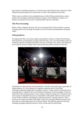 tape ready for immediate broadcast. As with the press and with television, interviews of this
kind provide good material for a radio show as well as 'free' publicity for the film.

Where stars are unable to travel, perhaps because of other filming commitments, a press
junket will be arranged. Selected journalists are taken, at the distributor's expense, to a
location convenient to the star for a round-the-table interview with them.

The Press Screening
Before a film is released, the press who are reviewing the film will be invited to a special
screening which will encourage the spread of word of mouth recommendations among the
media.

Gala premieres
For high profile films, the release might be preceded by a Royal or Charity Film Premiere.
These premieres are prestigious evenings where the stars, cast, crew and celebrity guests are
invited to a special screening of the film a few days in advance of its release. The media are
also invited to secure coverage of the event and increase public awareness of the film.




The benefit of a film premiere for the distributor is that this will usually gain a great deal of
media attention. It is very expensive to organise a premiere and it is only films
with larger marketing budgets that can afford to do this. A large cinema is hired and a post-
screening party is organised. We are all familiar with pictures in the newspaper or shots on
television of stars arriving at these events, usually in formal evening wear. The guests arrive
at the cinema in chauffeur driven cars, and members of the public often turn out to see the
arrival of these celebrities, all helping to make the premiere a "special occasion". These
events are not easily accessible to the public: tickets are extremely difficult to obtain, with
those that are sold raising money for a selected charity. The publicity gained for the film,
including newspaper editorials and news items is better than any advertising.

                                               92
 