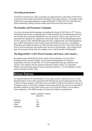Screening programmes
To build on awareness for a film, screenings are organised prior to the release of the film in
conjunction with a media outlet which will appeal to the target audience. An example of this
would be the screening programmes organised through T4. These are free screenings with
tickets obtained by calling a hotline number advertised on the television screen.

Merchandise and Promotion Campaigns
Ever since the promotional campaign surrounding the release of Star Wars in 1977, movie
merchandise has become an important part of film marketing.The merchandising deals that
can be made from a potential 'blockbuster' are very lucrative, and in some cases can even
necessitate the setting up of a department which deals solely with merchandising produced
for the company's films. Merchandising has become a sophisticated, well-oiled department –
toys, clothes and gimmicks such as pencil cases and lunch boxes are now commonplace.
Promotions give added awareness to a film and help reinforce its title. They tend to take the
form of joint involvement with another party, known as the third party, who will gain from
their involvement with the film, for example, a tie in with Pizza Hut or McDonald's.

The BiggestSeller? Call it Word of mouth, call it buzz, call it chatter…
Research has proved that the key factor which will get audiences in to see a film is
something which cannot be bought - the personal recommendation of a friend or
acquaintance who has seen the film. It is word of mouth that really gets audiences into
cinemas. This explains why the opening weekend of a film's release is so important.
Whatever the advertising spend or however good the publicity - it is the audience's verdict
which will make or break a film.

Release Patterns
An important decision for the distributor is how many screens to open the movie on. This
depends largely on the results expected for the film but may also be influenced by the wish
to attract as big an audience in the first week as possible to help the film retain its screens for
subsequent weeks. (Conversely, a higher screen average from fewer screens can also help to
persuade exhibitors to keep a film in play even if its overall Box Office is not as high as
some competitors). The different types of release that might be considered are:

                       Approx. number of screens
                             inthe UK

Platform:                      15
Limited:                       150
Wide:                          300
Saturation:                    600+




                                                93
 