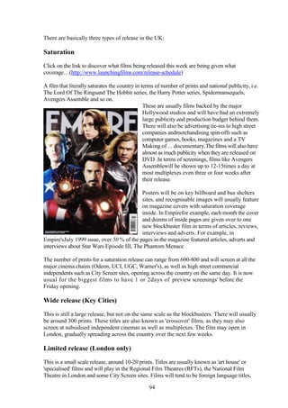 There are basically three types of release in the UK:

Saturation
Click on the link to discover what films being released this week are being given what
coverage…(http://www.launchingfilms.com/release-schedule)

A film that literally saturates the country in terms of number of prints and national publicity, i.e.
The Lord Of The Ringsand The Hobbit series, the Harry Potter series, Spidermansequels,
Avengers Assemble and so on.
                                                These are usually films backed by the major
                                                Hollywood studios and will have had an extremely
                                                large publicity and production budget behind them.
                                                There will also be advertising tie-ins to high street
                                                companies andmerchandising spin-offs such as
                                                computer games, books, magazines and a TV
                                                Making of ... documentary.The films will also have
                                                almost as much publicity when they are released on
                                                DVD .In terms of screenings, films like Avengers
                                                Assemblewill be shown up to 12-15times a day at
                                                most multiplexes even three or four weeks after
                                                their release.

                                           Posters will be on key billboard and bus shelters
                                           sites, and recognisable images will usually feature
                                           on magazine covers with saturation coverage
                                           inside. In Empirefor example, each month the cover
                                           and dozens of inside pages are given over to one
                                           new blockbuster film in terms of articles, reviews,
                                           interviews and adverts. For example, in
Empire'sJuly 1999 issue, over 50 % of the pages in the magazine featured articles, adverts and
interviews about Star Wars Episode III, The Phantom Menace

The number of prints for a saturation release can range from 600-800 and will screen at all the
major cinema chains (Odeon, UCI, UGC, Warner's), as well as high street commercial
independents such as City Screen sites, opening across the country on the same day. It is now
usual for the biggest films to have 1 or 2days of 'preview screenings' before the
Friday opening.

Wide release (Key Cities)
This is still a large release, but not on the same scale as the blockbusters. There will usually
be around 300 prints. These titles are also known as 'crossover' films, as they may also
screen at subsidised independent cinemas as well as multiplexes. The film may open in
London, gradually spreading across the country over the next few weeks.

Limited release (London only)
This is a small scale release, around 10-20 prints. Titles are usually known as 'art house' or
'specialised' films and will play in the Regional Film Theatres (RFTs), the National Film
Theatre in London and some City Screen sites. Films will tend to be foreign language titles,

                                                 94
 