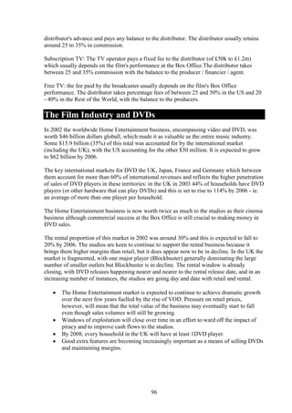 distributor's advance and pays any balance to the distributor. The distributor usually retains
around 25 to 35% in commission.

Subscription TV: The TV operator pays a fixed fee to the distributor (of £50k to £1.2m)
which usually depends on the film's performance at the Box Office.The distributor takes
between 25 and 35% commission with the balance to the producer / financier / agent.

Free TV: the fee paid by the broadcaster usually depends on the film's Box Office
performance. The distributor takes percentage fees of between 25 and 50% in the US and 20
- 40% in the Rest of the World, with the balance to the producers.

The Film Industry and DVDs
In 2002 the worldwide Home Entertainment business, encompassing video and DVD, was
worth $46 billion dollars globall, which made it as valuable as the entire music industry.
Some $15.9 billion (35%) of this total was accounted for by the international market
(including the UK), with the US accounting for the other $30 million. It is expected to grow
to $62 billion by 2006.

The key international markets for DVD the UK, Japan, France and Germany which between
them account for more than 60% of international revenues and reflects the higher penetration
of sales of DVD players in these territories: in the UK in 2003 44% of households have DVD
players (or other hardware that can play DVDs) and this is set to rise to 114% by 2006 - ie.
an average of more than one player per household.

The Home Entertainment business is now worth twice as much to the studios as their cinema
business although commercial success at the Box Office is still crucial to making money in
DVD sales.

The rental proportion of this market in 2002 was around 30% and this is expected to fall to
20% by 2006. The studios are keen to continue to support the rental business because it
brings them higher margins than retail, but it does appear now to be in decline. In the UK the
market is fragmented, with one major player (Blockbuster) generally dominating the large
number of smaller outlets but Blockbuster is in decline. The rental window is already
closing, with DVD releases happening nearer and nearer to the rental release date, and in an
increasing number of instances, the studios are going day and date with retail and rental.

       The Home Entertainment market is expected to continue to achieve dramatic growth
       over the next few years fuelled by the rise of VOD. Pressure on retail prices,
       however, will mean that the total value of the business may eventually start to fall
       even though sales volumes will still be growing.
       Windows of exploitation will close over time in an effort to ward off the impact of
       piracy and to improve cash flows to the studios.
       By 2008, every household in the UK will have at least 1DVD player.
       Good extra features are becoming increasingly important as a means of selling DVDs
       and maintaining margins.




                                              96
 