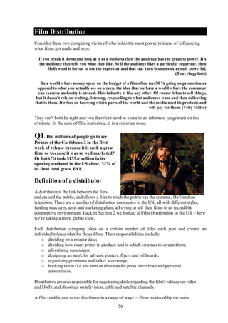 Film Distribution
Consider these two competing views of who holds the most power in terms of influencing
what films get made and seen:

  If you break it down and look at it as a business then the audience has the greatest power. It's
  the audience that tells you what they like. So if the audience likes a particular superstar, then
       Hollywood is forced to use the superstar and that star then becomes extremely powerful.
                                                                                  (Tony Angellotti)

    In a world where money spent on the budget of a film often sees50 % going on promotion as
  opposed to what you actually see on screen, the idea that we have a world where the consumer
  can exercise authority is absurd. This industry is like any other. Of course it has to sell things,
 but it doesn't rely on waiting, listening, responding to what audiences want and then delivering
that to them. It relies on knowing which parts of the world and the media need its products and
                                                                  will pay for them. (Toby Miller)

They can't both be right and you therefore need to come to an informed judgement on this
dynamic. In the case of film marketing, it is a complex issue.

Q1. Did millions of people go to see
Pirates of the Caribbean 2 in the first
week of release because it is such a great
film, or because it was so well marketed?
Or both?It took $135.6 million in its
opening weekend in the US alone, 32% of
its final total gross, FYI…

Definition of a distributor
A distributor is the link between the film-
makers and the public, and allows a film to reach the public via the cinemas, DVDand on
television. There are a number of distribution companies in the UK, all with different styles,
funding structures, aims and marketing plans, all trying to sell their films in an incredibly
competitive environment. Back in Section 2 we looked at Film Distribution in the UK – here
we’re taking a more global view.

Each distribution company takes on a certain number of titles each year and creates an
individual release-plan for those films. Their responsibilities include:
    o deciding on a release date;
    o deciding how many prints to produce and in which cinemas to screen them;
    o advertising campaigns;
    o designing art work for adverts, posters, flyers and billboards;
    o organising premieres and talker screenings;
    o booking talent (i.e. the stars or director) for press interviews and personal
        appearances.

Distributors are also responsible for negotiating deals regarding the film's release on video
and DVD, and showings on television, cable and satellite channels.

A film could come to the distributor in a range of ways —films produced by the main
                                                79
 