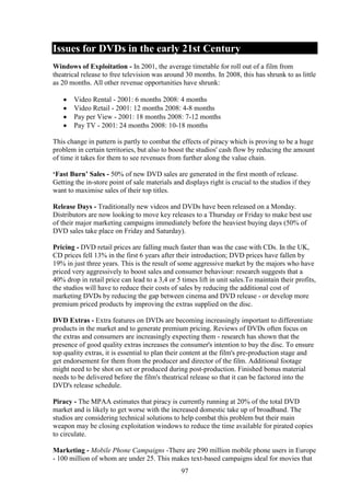 Issues for DVDs in the early 21st Century
Windows of Exploitation - In 2001, the average timetable for roll out of a film from
theatrical release to free television was around 30 months. In 2008, this has shrunk to as little
as 20 months. All other revenue opportunities have shrunk:

       Video Rental - 2001: 6 months 2008: 4 months
       Video Retail - 2001: 12 months 2008: 4-8 months
       Pay per View - 2001: 18 months 2008: 7-12 months
       Pay TV - 2001: 24 months 2008: 10-18 months

This change in pattern is partly to combat the effects of piracy which is proving to be a huge
problem in certain territories, but also to boost the studios' cash flow by reducing the amount
of time it takes for them to see revenues from further along the value chain.

‘Fast Burn’ Sales - 50% of new DVD sales are generated in the first month of release.
Getting the in-store point of sale materials and displays right is crucial to the studios if they
want to maximise sales of their top titles.

Release Days - Traditionally new videos and DVDs have been released on a Monday.
Distributors are now looking to move key releases to a Thursday or Friday to make best use
of their major marketing campaigns immediately before the heaviest buying days (50% of
DVD sales take place on Friday and Saturday).

Pricing - DVD retail prices are falling much faster than was the case with CDs. In the UK,
CD prices fell 13% in the first 6 years after their introduction; DVD prices have fallen by
19% in just three years. This is the result of some aggressive market by the majors who have
priced very aggressively to boost sales and consumer behaviour: research suggests that a
40% drop in retail price can lead to a 3,4 or 5 times lift in unit sales.To maintain their profits,
the studios will have to reduce their costs of sales by reducing the additional cost of
marketing DVDs by reducing the gap between cinema and DVD release - or develop more
premium priced products by improving the extras supplied on the disc.

DVD Extras - Extra features on DVDs are becoming increasingly important to differentiate
products in the market and to generate premium pricing. Reviews of DVDs often focus on
the extras and consumers are increasingly expecting them - research has shown that the
presence of good quality extras increases the consumer's intention to buy the disc. To ensure
top quality extras, it is essential to plan their content at the film's pre-production stage and
get endorsement for them from the producer and director of the film. Additional footage
might need to be shot on set or produced during post-production. Finished bonus material
needs to be delivered before the film's theatrical release so that it can be factored into the
DVD's release schedule.

Piracy - The MPAA estimates that piracy is currently running at 20% of the total DVD
market and is likely to get worse with the increased domestic take up of broadband. The
studios are considering technical solutions to help combat this problem but their main
weapon may be closing exploitation windows to reduce the time available for pirated copies
to circulate.

Marketing - Mobile Phone Campaigns -There are 290 million mobile phone users in Europe
- 100 million of whom are under 25. This makes text-based campaigns ideal for movies that
                                                97
 