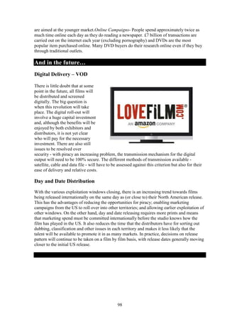 are aimed at the younger market.Online Campaigns- People spend approximately twice as
much time online each day as they do reading a newspaper. £7 billion of transactions are
carried out on the internet each year (excluding pornography) and DVDs are the most
popular item purchased online. Many DVD buyers do their research online even if they buy
through traditional outlets.

And in the future…
Digital Delivery – VOD

There is little doubt that at some
point in the future, all films will
be distributed and screened
digitally. The big question is
when this revolution will take
place. The digital roll-out will
involve a huge capital investment
and, although the benefits will be
enjoyed by both exhibitors and
distributors, it is not yet clear
who will pay for the necessary
investment. There are also still
issues to be resolved over
security - with piracy an increasing problem, the transmission mechanism for the digital
output will need to be 100% secure. The different methods of transmission available -
satellite, cable and data file - will have to be assessed against this criterion but also for their
ease of delivery and relative costs.

Day and Date Distribution
With the various exploitation windows closing, there is an increasing trend towards films
being released internationally on the same day as (or close to) their North American release.
This has the advantages of reducing the opportunities for piracy; enabling marketing
campaigns from the US to roll over into other territories; and allowing earlier exploitation of
other windows. On the other hand, day and date releasing requires more prints and means
that marketing spend must be committed internationally before the studio knows how the
film has played in the US. It also reduces the time that the distributors have for sorting out
dubbing, classification and other issues in each territory and makes it less likely that the
talent will be available to promote it in as many markets. In practice, decisions on release
pattern will continue to be taken on a film by film basis, with release dates generally moving
closer to the initial US release.




                                                 98
 