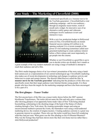 Case Study – The Marketing of Cloverfield (2008)
                                           Constructed specifically as a 'monster movie for
                                           the YouTube generation’, Cloverfield built a viral
                                           marketing campaign - and its own audience -
                                           through an enigmatic teaser-trailer, word of
                                           mouth and a widget. Its innovative uses of an
                                           alternative reality games and videocam
                                           techniques involve audiences in new and
                                           interactive ways.

                                           With a very low production budget in Hollywood
                                           terms (£15m), Cloverfield became an instant
                                           financial success making £22 million in its
                                           opening weekend. It is a recent example of the
                                           power of viral marketing (sometimes called user-
                                           generated marketing) to create audience interest
                                           before a film's release and, most importantly, to
                                           get people into the cinema.

                                        Whether or not Cloverfield is a good film is up to
                                        you to decide (critics are divided); but it stands as
a great example of the way modern marketers are using a range of methods to attempt to
reach their audience and sell a film.

The film's media language choice of an 'eye-witness' presentation of the story using a hand-
held camera acts as a representation of our current technological age. Cloverfield's marketing
also makes use of recent developments in technology and changes in audience activity and
behaviour to create and sustain interest. The director (Matt Reeves) called the film 'a
monster movie for the YouTube generation' indicating that the producers of this film were
specifically aware that their target audience were Internet-literate young people. It is these
people who have been the targets for the marketing campaign and have also been encouraged
to be a part of it.

The first glimpse – Teaser Trailer
The first anyone knew of the film was a teaser trailer shown before the 2007 summer
blockbuster Transformers. The trailer did not name the film and only gave a release date
after showing glimpses of an apparently home-made video of New York being attacked
bysomething, culminating in the shocking image of the head of the Statue of Liberty
crashing through a New York street. By creating memorable images and using an
unconventional method to present the events, the filmmakers were using a tried-andtested
marketing device, the creation of enigma mystery. Creating audience curiosity is a great way
to generate interest in a product. Those who saw the trailer would have been left wondering
what they had just seen: What genre was the film alluding to (Sci-Fi/Disaster/Monster)?
Why was the footage they had been shown more like their own home-movies rather than a
slick Hollywood production?




                                             99
 