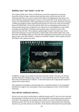 Building ‘buzz’ and ‘chatter’ on the Net
The enigma and the slow release of information were both constructed to encourage
discussion online in blogs, social networks and chat rooms, which was how the real
marketing took place via 'word of mouth. Web-chatter was heightened on the release of a
poster showing a decapitated Statue of Liberty, a devastated New York and the release of a
second, more detailed trailer. Still maintaining the mystery, the trailer's exposition contained
a chilling geographical marker identifying the location of events to be in the 'area formally
known as Central Park'. For the first time the film's title was identified and the trailer was
released online along with an official movie website (www.cloverfieldmovie.com) which
eventually provided links to MySpace and Facebook pages 'created' by some of the
characters from the film. These regularly updated pages created a real-time story which
showed the characters moving towards the eventful night and provided a back-story to the
film itself. The MySpace blog was where the film's protagonist announced he was moving to
Japan to take a new job at Slusho!, a Japanese soft drinks company, which explains why the
film begins with a going away party.




In addition a widget was available for download from the website. This piece of software
could be attached to MySpace pages, blogs etc. and contained the first five minutes of the
film with an introduction by JJ Abrams. To download and use the widget people needed to
register their contact details.

This registration immediately entered people into a competition based on who managed to
distribute the widget to the most people; a direct encouragement of more 'word of mouth'
marketing.

They did the traditional stuff too…
Adverts were also sent to mobile phones, traditional posters and TV slots were also used and
the culmination of all these events was an increasing public and mainstream press awareness
of the film. The campaign was creating a deep curiosity as so much information had been
held back and the only way for the audience to gain answers to the questions the marketing
raised was to go to the cinema to see the film. As the character Hud said in the second trailer,
                                              101
 