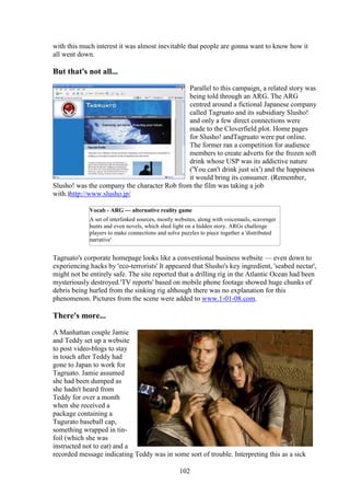 with this much interest it was almost inevitable that people are gonna want to know how it
all went down.

But that's not all...
                                              Parallel to this campaign, a related story was
                                              being told through an ARG. The ARG
                                              centred around a fictional Japanese company
                                              called Tagruato and its subsidiary Slusho!
                                              and only a few direct connections were
                                              made to the Cloverfield plot. Home pages
                                              for Slusho! andTagruato were put online.
                                              The former ran a competition for audience
                                              members to create adverts for the frozen soft
                                              drink whose USP was its addictive nature
                                              ('You can't drink just six') and the happiness
                                              it would bring its consumer. (Remember,
Slusho! was the company the character Rob from the film was taking a job
with.)http://www.slusho.jp/

             Vocab - ARG — alternative reality game
             A set of interlinked sources, mostly websites, along with voicemails, scavenger
             hunts and even novels, which shed light on a hidden story. ARGs challenge
             players to make connections and solve puzzles to piece together a 'distributed
             narrative'


Tagruato's corporate homepage looks like a conventional business website — even down to
experiencing hacks by 'eco-terrorists' It appeared that Slusho's key ingredient, 'seabed nectar',
might not be entirely safe. The site reported that a drilling rig in the Atlantic Ocean had been
mysteriously destroyed.'TV reports' based on mobile phone footage showed huge chunks of
debris being hurled from the sinking rig although there was no explanation for this
phenomenon. Pictures from the scene were added to www.1-01-08.com.

There's more...
A Manhattan couple Jamie
and Teddy set up a website
to post video-blogs to stay
in touch after Teddy had
gone to Japan to work for
Tagruato. Jamie assumed
she had been dumped as
she hadn't heard from
Teddy for over a month
when she received a
package containing a
Tagurato baseball cap,
something wrapped in tin-
foil (which she was
instructed not to eat) and a
recorded message indicating Teddy was in some sort of trouble. Interpreting this as a sick

                                                   102
 