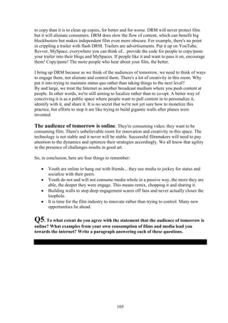 to copy than it is to clean up copies, for better and for worse. DRM will never protect film
but it will alienate consumers. DRM does slow the flow of content, which can benefit big
blockbusters but makes independent film even more obscure. For example, there's no point
in crippling a trailer with flash DRM. Trailers are advertisements. Put it up on YouTube,
Revver, MySpace, everywhere you can think of... provide the code for people to copy/paste
your trailer into their blogs and MySpaces. If people like it and want to pass it on, encourage
them! Copy/paste! The more people who hear about your film, the better.

I bring up DRM because as we think of the audiences of tomorrow, we need to think of ways
to engage them, not alienate and control them. There's a lot of creativity in this room. Why
put it into trying to maintain status quo rather than taking things to the next level?
By and large, we treat the Internet as another broadcast medium where you push content at
people. In other words, we're still aiming to localize rather than to co-opt. A better way of
conceiving it is as a public space where people want to pull content in to personalize it,
identify with it, and share it. It is no secret that we're not yet sure how to monetize this
practice, but efforts to stop it are like trying to build gigantic walls after planes were
invented.

The audience of tomorrow is online. They're consuming video; they want to be
consuming film. There's unbelievable room for innovation and creativity in this space. The
technology is not stable and it never will be stable. Successful filmmakers will need to pay
attention to the dynamics and optimize their strategies accordingly. We all know that agility
in the presence of challenges results in good art.

So, in conclusion, here are four things to remember:

       Youth are online to hang out with friends... they use media to jockey for status and
       socialize with their peers.
       Youth do not and will not consume media whole in a passive way..the more they are
       able, the deeper they were engage. This means remix, chopping it and sharing it.
       Building walls to stop deep engagement scares off fans and never actually closes the
       loophole.
       It is time for the film industry to innovate rather than trying to control. Many new
       opportunities lie ahead.

Q5. To what extent do you agree with the statement that the audience of tomorrow is
online? What examples from your own consumption of films and media lead you
towards the internet? Write a paragraph answering each of these questions.




                                             105
 