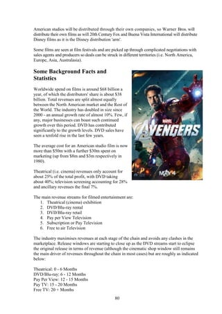 American studios will be distributed through their own companies, so Warner Bros. will
distribute their own films as will 20th Century Fox and Buena Vista International will distribute
Disney films as it is the Disney distribution 'arm'.

Some films are seen at film festivals and are picked up through complicated negotiations with
sales agents and producers so deals can be struck in different territories (i.e. North America,
Europe, Asia, Australasia).

Some Background Facts and
Statistics
Worldwide spend on films is around $68 billion a
year, of which the distributors' share is about $38
billion. Total revenues are split almost equally
between the North American market and the Rest of
the World. The industry has doubled in size since
2000 - an annual growth rate of almost 10%. Few, if
any, major businesses can boast such continued
growth over this period. DVD has contributed
significantly to the growth levels. DVD sales have
seen a tenfold rise in the last few years.

The average cost for an American studio film is now
more than $50m with a further $30m spent on
marketing (up from $8m and $3m respectively in
1980).

Theatrical (i.e. cinema) revenues only account for
about 25% of the total profit, with DVD taking
about 40%; television screening accounting for 28%
and ancillary revenues the final 7%.

The main revenue streams for filmed entertainment are:
   1. Theatrical (cinema) exhibition
   2. DVD/Blu-ray rental
   3. DVD/Blu-ray retail
   4. Pay per View Television
   5. Subscription or Pay Television
   6. Free to air Television

The industry maximises revenues at each stage of the chain and avoids any clashes in the
marketplace. Release windows are starting to close up as the DVD streams start to eclipse
the original release in terms of revenue (although the cinematic shop window still remains
the main driver of revenues throughout the chain in most cases) but are roughly as indicated
below:

Theatrical: 0 - 6 Months
DVD/Blu-ray: 6 - 12 Months
Pay Per View: 12 - 15 Months
Pay TV: 15 - 20 Months
Free TV: 20 + Months
                                                80
 