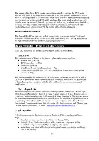 The success of the home DVD market has led to increased pressure on the DVD rental
window with some of the major distributors keen to put their product into the retail market
place as soon as possible. In the immediate future more films will be released simultaneously
into the rental and sell-through DVD/VOD windows. The rental window, which currently
lasts for about six months before titles go into retail outlets, may be closed altogether before
too long. This may also lead to the Pay per View window moving forwards with titles
reaching television screens within 9 to 12 months of their theatrical release.

Theatrical Distribution Deals

The share of Box Office paid over to distributors varies between territories. The typical
exhibitor's share in the US is 45% and in the Rest of the World 55%. The UK has some of
the highest retentions by the exhibitor, averaging around 65%.

Quick reminder - Types of UK distributors
In the UK, distributors are divided into the majors and the independents.

   The Majors
The majors are those affiliated to the biggest Hollywood companies and are:
      Warner Bros. (18.3%);
      20th Century Fox (15.9%);
      Paramount (14.8%);
      Walt Disney/Buena Vista International (14%);
      United International Pictures (UIP) who release films from Universal and MGM
      studios(10.2%).

The films released by the majors tend to be mainstream Hollywood blockbusters as well as
UK/USA co-productions. Most companies have an 'indiewood' arm such as Fox Searchlight
or Focus Features (Universal) that will take risks on films that are not such commercial
blockbusters.

   The Independents
These are companies who release a much wider range of films, and include Artificial Eye,
Metrodome andMomentum. Titles will include foreign language films, documentaries,
re-releases and non-mainstream Hollywood/UK titles picked up at film festivals across
the world.Entertainment Distribution is an unusual case in that it is a UK independent that has a
long standing relationship with US studio New Line Cinema (a unit of the Time Warner
Corporation). Entertainment release their titles in the UK, therefore getting such films as Lord
Of the Rings as well as small UK films. (http://www.entertainmentfilms.co.uk)

Acquiring a film
A distributor can acquire the rights to release a film in the UK in a number of different
ways:
        directly from their parent studio (i.e. Universal through UIP);
        through a deal a distributor may have with a production company or studio;
        a distributor may be approached by a third party sales agent;
        a distributor may attend a film festival and approach a sales agent after watching a
        film at a screening.

                                                81
 