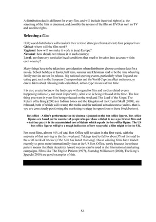 A distribution deal is different for every film, and will include theatrical rights (i.e. the
screening of the film in cinemas), and possibly the release of the film on DVD as well as TV
and satellite rights.

Releasing a film
Hollywood distributors will consider their release strategies from (at least) four perspectives:
Global: where will the film work?
Regional: how will we make it work in (say) Europe?
National: how should we release it in each country?
Local: are there any particular local conditions that need to be taken into account within
each country?

Many things have to be taken into consideration when distributors choose a release date for a
movie. School holidays in Easter, half term, summer and Christmas tend to be the time when big
family movies are set for release. Big national sporting events, particularly when England are
taking part, such as the European Championships and the World Cup can affect audiences, so
care is taken about releasing male-orientated, action-type movies at that time.

It is also crucial to know the landscape with regard to film and media related events
happening nationally and most importantly, what else is being released at the time. The last
thing you want is your film being released on the weekend The Lord of the Rings: The
Return ofthe King (2003) or Indiana Jones and the Kingdom of the Crystal Skull (2008), are
released, both of which will swamp the media and the national consciousness (unless, that is,
you are consciously positioning the marketing strategy in opposition to these blockbusters).

  Box office - A film's performance in the cinema is judged on the box-office figures. Box-office
   figures are based on the number of people who purchase a ticket to see a particular film and
  what they pay: it is the accumulated cost of tickets which equals the box-office figure. The US
      box-office figures will give a rough indication of how successful a film might be in the UK.

For most films, almost 40% of total Box Office will be taken in the first week, with the
majority of that arriving in the first weekend. Takings tend to fall to about 5% of the total by
the sixth week of release (if the film has lasted that long). Oscar winning films have tended
recently to gross more internationally than at the US Box Office, partly because the release
pattern means that their Academy Award success can be used in the International marketing
campaigns. Films like The English Patient (1997), Slumdog Millionaire (2008), The King’s
Speech (2010) are good examples of this.




                                               82
 
