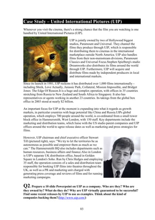 Case Study – United International Pictures (UIP)
Whenever you visit the cinema, there's a strong chance that the film you are watching is one
handled by United International Pictures (UIP).

                                     UIP is jointly owned by two of Hollywood biggest
                                     studios, Paramount and Universal. They channel the
                                     films they produce through UIP, which is responsible
                                     for distributing them to cinemas in the international
                                     marketplace outside North America. UIP also handles
                                     films from their non-mainstream divisions, Paramount
                                     Classics and Universal Focus.Stephen Spielberg's studio
                                     Dreamworks also distributes its films around the world
                                     through UIP. Furthermore, UIP will acquire and
                                     distribute films made by independent producers in local
                                     and international markets.

Since its launch in 1981, UIP reckons it has distributed over 1,000 films internationally -
including Shrek, Love Actually, Jurassic Park, Collateral, Mission Impossible, and Bridget
Jones: The Edge Of Reason.It is a huge and complex operation, with offices in 35 countries
stretching from Russia to New Zealand and South Africa to Singapore. It also has
representatives or agents working in another 23 countries. Its takings from the global box
office in 2003 stood at nearly $2 billion.

An important focus for UIP at the moment is expanding into what it regards as growth
markets, in particular countries with huge potential like China and Russia.UIPs global
operation, which employs 700 people around the world, is co-ordinated from a small tower
block office in Hammersmith, West London, with 150 staff. Key departments include the
marketing and distribution teams, which liaise with the US studio parent companies and UIP
offices around the world to agree release dates as well as marketing and press strategies for
films.

However, UIP chairman and chief executive officer Stewart
Till (pictured right), says: "We try to let the territories be as
autonomous as possible and empower them as much as we
can." The Hammersmith HQ also includes departments such as
human resources, business affairs and finance.Also in London
is UIP's separate UK distribution office, based in Golden
Square in London's Soho. Run by Chris Hedges and employing
35 staff, the operation consists of a sales and distribution team
responsible for booking UIP films into theatres throughout the
UK, as well as a PR and marketing unit charged with
generating press coverage and reviews of films and for running
marketing campaigns.

Q2. Prepare a 10 slide Powerpoint on UIP as a company. Who are they? Who are
they owned by? What do they do? Why are UIP virtually guaranteed to be successful?
Find some recent releases by UIP to use as examples. Think about the kind of
companies backing them?(http://www.uip.com/)


                                              83
 