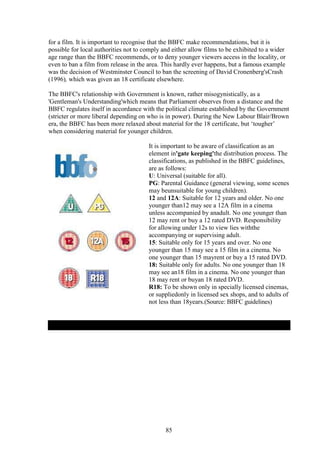 for a film. It is important to recognise that the BBFC make recommendations, but it is
possible for local authorities not to comply and either allow films to be exhibited to a wider
age range than the BBFC recommends, or to deny younger viewers access in the locality, or
even to ban a film from release in the area. This hardly ever happens, but a famous example
was the decision of Westminster Council to ban the screening of David Cronenberg'sCrash
(1996), which was given an 18 certificate elsewhere.

The BBFC's relationship with Government is known, rather misogynistically, as a
'Gentleman's Understanding'which means that Parliament observes from a distance and the
BBFC regulates itself in accordance with the political climate established by the Government
(stricter or more liberal depending on who is in power). During the New Labour Blair/Brown
era, the BBFC has been more relaxed about material for the 18 certificate, but ‘tougher’
when considering material for younger children.

                                       It is important to be aware of classification as an
                                       element in'gate keeping'the distribution process. The
                                       classifications, as published in the BBFC guidelines,
                                       are as follows:
                                       U: Universal (suitable for all).
                                       PG: Parental Guidance (general viewing, some scenes
                                       may beunsuitable for young children).
                                       12 and 12A: Suitable for 12 years and older. No one
                                       younger than12 may see a 12A film in a cinema
                                       unless accompanied by anadult. No one younger than
                                       12 may rent or buy a 12 rated DVD. Responsibility
                                       for allowing under 12s to view lies withthe
                                       accompanying or supervising adult.
                                       15: Suitable only for 15 years and over. No one
                                       younger than 15 may see a 15 film in a cinema. No
                                       one younger than 15 mayrent or buy a 15 rated DVD.
                                       18: Suitable only for adults. No one younger than 18
                                       may see an18 film in a cinema. No one younger than
                                       18 may rent or buyan 18 rated DVD.
                                       R18: To be shown only in specially licensed cinemas,
                                       or suppliedonly in licensed sex shops, and to adults of
                                       not less than 18years.(Source: BBFC guidelines)




                                              85
 