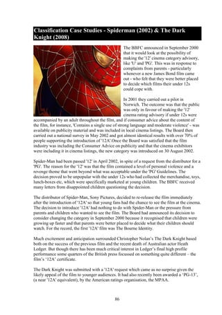 Classification Case Studies - Spiderman (2002) & The Dark
Knight (2008)
                                                   The BBFC announced in September 2000
                                                   that it would look at the possibility of
                                                   making the '12' cinema category advisory,
                                                   like 'U' and 'PG'. This was in response to
                                                   complaints from parents - particularly
                                                   whenever a new James Bond film came
                                                   out - who felt that they were better placed
                                                   to decide which films their under 12s
                                                   could cope with.

                                                      In 2001 they carried out a pilot in
                                                      Norwich. The outcome was that the public
                                                      was only in favour of making the '12'
                                                      cinema rating advisory if under 12s were
accompanied by an adult throughout the film, and if consumer advice about the content of
the film, for instance, 'Contains a single use of strong language and moderate violence' - was
available on publicity material and was included in local cinema listings. The Board then
carried out a national survey in May 2002 and got almost identical results with over 70% of
people supporting the introduction of '12A'.Once the Board was satisfied that the film
industry was including the Consumer Advice on publicity and that the cinema exhibitors
were including it in cinema listings, the new category was introduced on 30 August 2002.

Spider-Man had been passed '12' in April 2002, in spite of a request from the distributor for a
'PG'. The reason for the '12' was that the film contained a level of personal violence and a
revenge theme that went beyond what was acceptable under the 'PG' Guidelines. The
decision proved to be unpopular with the under 12s who had collected the merchandise, toys,
lunch-boxes etc, which were specifically marketed at young children. The BBFC received
many letters from disappointed children questioning the decision.

The distributor of Spider-Man, Sony Pictures, decided to re-release the film immediately
after the introduction of '12A' so that young fans had the chance to see the film at the cinema.
The decision to introduce '12A' had nothing to do with Spider-Man or the pressure from
parents and children who wanted to see the film. The Board had announced its decision to
consider changing the category in September 2000 because it recognised that children were
growing up faster and that parents were better placed to decide what their children should
watch. For the record, the first '12A' film was The Bourne Identity.

Much excitement and anticipation surrounded Christopher Nolan’s The Dark Knight based
both on the success of the previous film and the recent death of Australian actor Heath
Ledger. But though there has been much critical interest in Ledger’s final high profile
performance some quarters of the British press focussed on something quite different – the
film’s ‘12A’ certificate.

The Dark Knight was submitted with a '12A' request which came as no surprise given the
likely appeal of the film to younger audiences. It had also recently been awarded a ‘PG-13’,
(a near '12A' equivalent), by the American ratings organisation, the MPAA.



                                              86
 