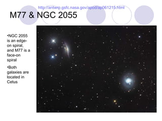 M77 & NGC 2055 http://antwrp.gsfc.nasa.gov/apod/ap061215.html NGC 2055 is an edge-on spiral, and M77 is a face-on spiral Both galaxies are located in Cetus 
