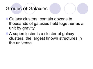 Groups of Galaxies Galaxy clusters, contain dozens to thousands of galaxies held together as a unit by gravity  A supercluster is a cluster of galaxy clusters, the largest known structures in the universe 