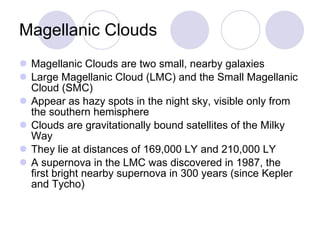 Magellanic Clouds Magellanic Clouds are two small, nearby galaxies Large Magellanic Cloud (LMC) and the Small Magellanic Cloud (SMC) Appear as hazy spots in the night sky, visible only from the southern hemisphere Clouds are gravitationally bound satellites of the Milky Way They lie at distances of 169,000 LY and 210,000 LY A supernova in the LMC was discovered in 1987, the first bright nearby supernova in 300 years (since Kepler and Tycho) 