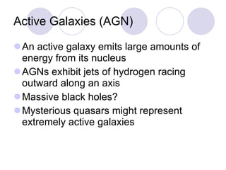 Active Galaxies (AGN) An active galaxy emits large amounts of energy from its nucleus AGNs exhibit jets of hydrogen racing outward along an axis Massive black holes? Mysterious quasars might represent extremely active galaxies 