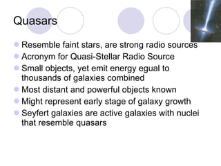 Quasars Resemble faint stars, are strong radio sources Acronym for Quasi-Stellar Radio Source Small objects, yet emit energy egual to thousands of galaxies combined Most distant and powerful objects known Might represent early stage of galaxy growth Seyfert galaxies are active galaxies with nuclei that resemble quasars 