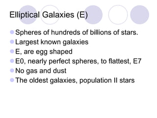 Elliptical Galaxies (E) Spheres of hundreds of billions of stars.  Largest known galaxies E, are egg shaped E0, nearly perfect spheres, to flattest, E7 No gas and dust The oldest galaxies, population II stars 