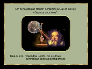 - Oito ou dez, respondeu Galileo, em evidente  contradição com sua barba branca. Em certa ocasião alguém perguntou a Galileo Galilei: - Quantos anos tens?! 