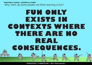 WRITING A GAME :: GAMING A STORY
Why, then, do some people not think learning is fun?



       FUN ONLY
       EXISTS IN
   CONTEXTS WHERE
     THERE ARE NO
         REAL
    CONSEQUENCES.

                      SHIRALEE SAUL :: A-WEBSITE.ORG :: 2010 : Media Cultures 1
 