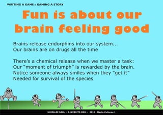 WRITING A GAME :: GAMING A STORY



     Fun is about our
    brain feeling good
   Brains release endorphins into our system...
   Our brains are on drugs all the time

   There’s a chemical release when we master a task:
   Our	“moment	of	triumph”	is	rewarded	by	the	brain.
   Notice	someone	always	smiles	when	they	“get	it”
   Needed for survival of the species




                      SHIRALEE SAUL :: A-WEBSITE.ORG :: 2010 : Media Cultures 1
 