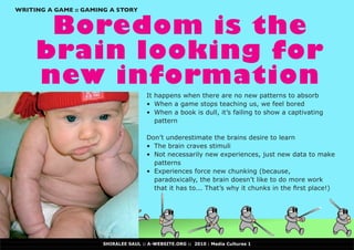 WRITING A GAME :: GAMING A STORY


      Boredom is the
     brain looking for
     new information
                                      It happens when there are no new patterns to absorb
                                      •	 When a game stops teaching us, we feel bored
                                      •	 When a book is dull, it’s failing to show a captivating
                                         pattern

                                      Don’t underestimate the brains desire to learn
                                      •	 The brain craves stimuli
                                      •	 Not	necessarily	new	experiences,	just	new	data	to	make	
                                         patterns
                                      •	 Experiences force new chunking (because,
                                         paradoxically, the brain doesn’t like to do more work
                                         that	it	has	to...	That’s	why	it	chunks	in	the	first	place!)




                      SHIRALEE SAUL :: A-WEBSITE.ORG :: 2010 : Media Cultures 1
 