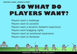 WRITING A GAME :: GAMING A STORY



         SO WHAT DO
       PLAYERS WANT?
         Players    want     a challenge
         Players    want     to socialize
         Players    want     a dynamic Solitaire experience
         Players    want     bragging rights
         Players    want     an emotional experience
         Players    want     to fantasize




                      SHIRALEE SAUL :: A-WEBSITE.ORG :: 2010 : Media Cultures 1
 