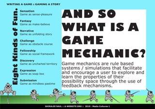 WRITING A GAME :: GAMING A STORY



  Eight Kinds of Fun.                                AND SO
                    Sensation
                    Game as sense-pleasure

                    Fantasy


                                                     WHAT IS A
                    Game as make-believe

                    Narrative
                    Game as unfolding story

                    Challenge
                    Game as obstacle course          GAME
                                                     MECHANIC?
                    Fellowship
                    Game as social framework

                    Discovery
                    Game as uncharted territory      Game mechanics are rule based
                    Expression
                                                     systems / simulations that facilitate
                    Game as soap box                 and encourage a user to explore and
                                                     learn the properties of their
                    Submission
                    Game as mindless pastime
                                                     possibility space through the use of
                                                     feedback mechanisms.



                                       SHIRALEE SAUL :: A-WEBSITE.ORG :: 2010 : Media Cultures 1
 