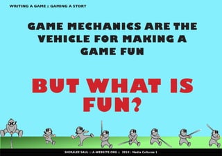 WRITING A GAME :: GAMING A STORY




       GAME MECHANICS ARE THE
        VEHICLE FOR MAKING A
              GAME FUN



        BUT WHAT IS
           FUN?

                      SHIRALEE SAUL :: A-WEBSITE.ORG :: 2010 : Media Cultures 1
 