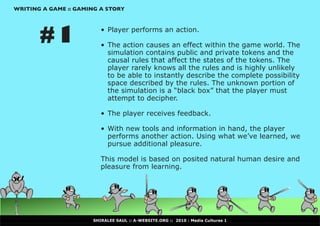 WRITING A GAME :: GAMING A STORY




       #1                •	 Player performs an action.

                         •	 The action causes an effect within the game world. The
                            simulation contains public and private tokens and the
                            causal rules that affect the states of the tokens. The
                            player rarely knows all the rules and is highly unlikely
                            to be able to instantly describe the complete possibility
                            space described by the rules. The unknown portion of
                            the	simulation	is	a	“black	box”	that	the	player	must	
                            attempt to decipher.

                         •	 The player receives feedback.

                         •	 With new tools and information in hand, the player
                            performs another action. Using what we’ve learned, we
                            pursue additional pleasure.

                         This model is based on posited natural human desire and
                         pleasure from learning.




                      SHIRALEE SAUL :: A-WEBSITE.ORG :: 2010 : Media Cultures 1
 