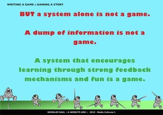 WRITING A GAME :: GAMING A STORY


       BUT a system alone is not a game.


          A dump of information is not a
                                           game.


               A system that encourages
      learning through strong feedback
         mechanisms and fun is a game.




                      SHIRALEE SAUL :: A-WEBSITE.ORG :: 2010 : Media Cultures 1
 