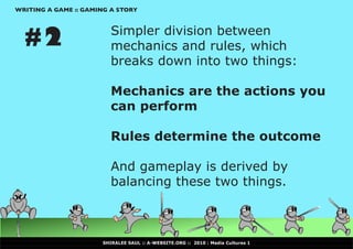 WRITING A GAME :: GAMING A STORY




  #2                     Simpler division between
                         mechanics and rules, which
                         breaks down into two things:

                         Mechanics are the actions you
                         can perform

                         Rules determine the outcome

                         And gameplay is derived by
                         balancing these two things.



                      SHIRALEE SAUL :: A-WEBSITE.ORG :: 2010 : Media Cultures 1
 