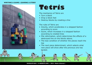 WRITING A GAME :: GAMING A STORY



                                        Tetris
                                        The mechanics of Tetris are
                                        •	 Turn a block
                                        •	 Drop a block fast
                                        •	 Destroy blocks by creating a line

                                        The rules of Tetris are
                                        •	 Gravity, which accelerates in a stepped fashion
                                           according to score
                                        •	 Score, which increases in a stepped fashion
                                           according to created lines
                                        •	 Pile reformation, which determines the effects of a
                                           destroyed line on the blocks above.
                                        •	 The lose condition of whether the pieces reach the
                                           top
                                        •	 The next piece determinant, which selects what
                                           new piece will show after the previous one has
                                           landed.




                      SHIRALEE SAUL :: A-WEBSITE.ORG :: 2010 : Media Cultures 1
 