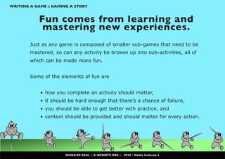 WRITING A GAME :: GAMING A STORY


            Fun comes from learning and
             mastering new experiences.
        Just as any game is composed of smaller sub-games that need to be
        mastered, so can any activity be broken up into sub-activities, all of
        which can be made more fun.


        Some of the elements of fun are


            •	 how you complete an activity should matter,
            •	 it should be hard enough that there’s a chance of failure,
            •	 you should be able to get better with practice, and
            •	 context should be provided and should matter for every action.




                      SHIRALEE SAUL :: A-WEBSITE.ORG :: 2010 : Media Cultures 1
 