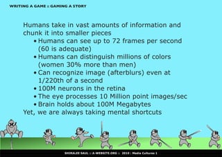 WRITING A GAME :: GAMING A STORY




     Humans take in vast amounts of information and
     chunk it into smaller pieces
        •	Humans can see up to 72 frames per second
          (60 is adequate)
        •	Humans can distinguish millions of colors
          (women 30% more than men)
        •	Can recognize image (afterblurs) even at
          1/220th of a second
        •	100M neurons in the retina
        •	The eye processes 10 Million point images/sec
        •	Brain holds about 100M Megabytes
     Yet, we are always taking mental shortcuts




                      SHIRALEE SAUL :: A-WEBSITE.ORG :: 2010 : Media Cultures 1
 