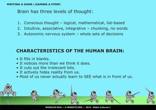 WRITING A GAME :: GAMING A STORY


      Brain has three levels of thought:

      1. Conscious thought – logical, mathematical, list-based
      2. Intuitive, associative, integrative – chunking, no words
      3. Autonomic nervous system – whole sets of decisions



     CHARACTERISTICS OF THE HUMAN BRAIN:
     •	It	fills	in	blanks.
     •	It notices more than we think it does.
     •	It cuts out the irrelevant bits.
     •	It actively hides reality from us.
     •	Most of us never actually learn to SEE what is in front of us.




                      SHIRALEE SAUL :: A-WEBSITE.ORG :: 2010 : Media Cultures 1
 