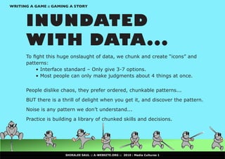 WRITING A GAME :: GAMING A STORY



      INUNDATED
      WITH DATA...
      To	fight	this	huge	onslaught	of	data,	we	chunk	and	create	“icons”	and	
      patterns:
      	    •	Interface	standard	–	Only	give	3-7	options.
      	    •	Most	people	can	only	make	judgments	about	4	things	at	once.


      People dislike chaos, they prefer ordered, chunkable patterns...

      BUT there is a thrill of delight when you get it, and discover the pattern.

      Noise is any pattern we don’t understand...

      Practice is building a library of chunked skills and decisions.




                      SHIRALEE SAUL :: A-WEBSITE.ORG :: 2010 : Media Cultures 1
 