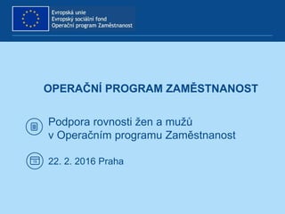 OPERAČNÍ PROGRAM ZAMĚSTNANOST
Podpora rovnosti žen a mužů
v Operačním programu Zaměstnanost
22. 2. 2016 Praha
 