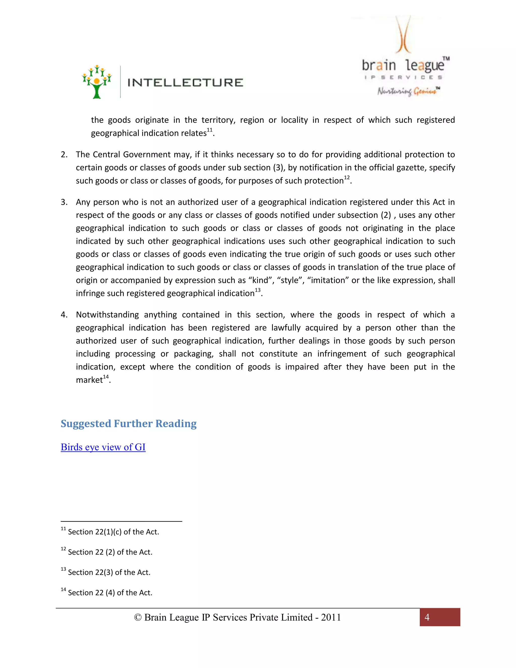 © Brain League IP Services Private Limited - 2011 4
the goods originate in the territory, region or locality in respect of which such registered
geographical indication relates11
.
2. The Central Government may, if it thinks necessary so to do for providing additional protection to
certain goods or classes of goods under sub section (3), by notification in the official gazette, specify
such goods or class or classes of goods, for purposes of such protection12
.
3. Any person who is not an authorized user of a geographical indication registered under this Act in
respect of the goods or any class or classes of goods notified under subsection (2) , uses any other
geographical indication to such goods or class or classes of goods not originating in the place
indicated by such other geographical indications uses such other geographical indication to such
goods or class or classes of goods even indicating the true origin of such goods or uses such other
geographical indication to such goods or class or classes of goods in translation of the true place of
origin or accompanied by expression such as “kind”, “style”, “imitation” or the like expression, shall
infringe such registered geographical indication13
.
4. Notwithstanding anything contained in this section, where the goods in respect of which a
geographical indication has been registered are lawfully acquired by a person other than the
authorized user of such geographical indication, further dealings in those goods by such person
including processing or packaging, shall not constitute an infringement of such geographical
indication, except where the condition of goods is impaired after they have been put in the
market14
.
Suggested Further Reading
Birds eye view of GI
11
Section 22(1)(c) of the Act.
12
Section 22 (2) of the Act.
13
Section 22(3) of the Act.
14
Section 22 (4) of the Act.
 
