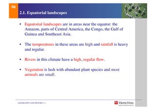 GEOGRAPHY AND HISTORY 1.1	

2.1. Equatorial landscapes	

•  Equatorial landscapes are in areas near the equator: the
Amazon, parts of Central America, the Congo, the Gulf of
Guinea and Southeast Asia.	

•  The temperatures in these areas are high and rainfall is heavy
and regular.	

•  Rivers in this climate have a high, regular ﬂow.	

•  Vegetation is lush with abundant plant species and most
animals are small.	

06	

 