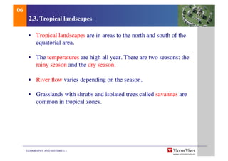 GEOGRAPHY AND HISTORY 1.1	

2.3. Tropical landscapes	

•  Tropical landscapes are in areas to the north and south of the
equatorial area.	

•  The temperatures are high all year. There are two seasons: the
rainy season and the dry season.	

•  River ﬂow varies depending on the season.	

•  Grasslands with shrubs and isolated trees called savannas are
common in tropical zones.	

06	

 